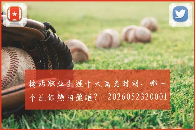 梅西职业生涯十大高光时刻,哪一个让你热泪盈眶?_20260523200015