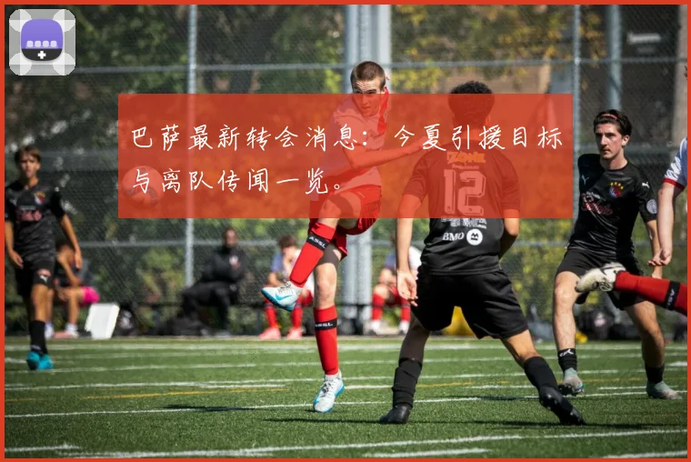 巴萨最新转会消息：今夏引援目标与离队传闻一览。