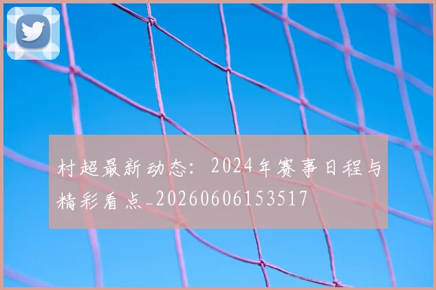 村超最新动态：2024年赛事日程与精彩看点_20260606153517