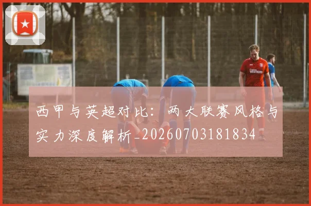 西甲与英超对比：两大联赛风格与实力深度解析_20260703181834