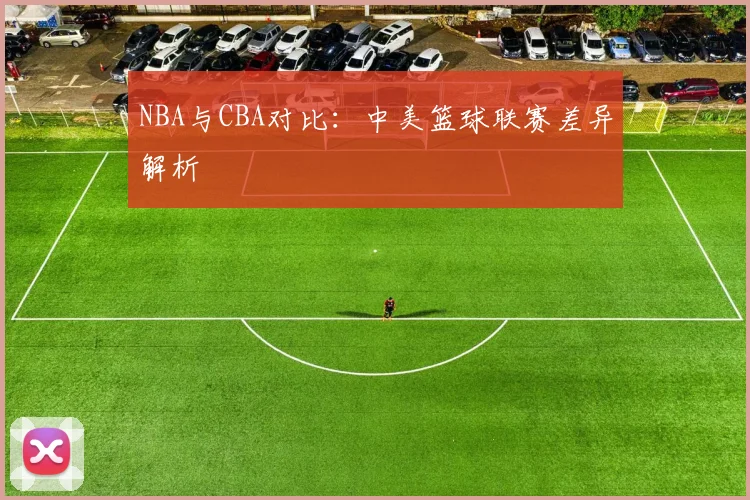 NBA与CBA对比:中美篮球联赛差异解析