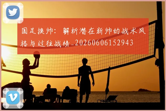 国足换帅：解析潜在新帅的战术风格与过往战绩_20260606152943