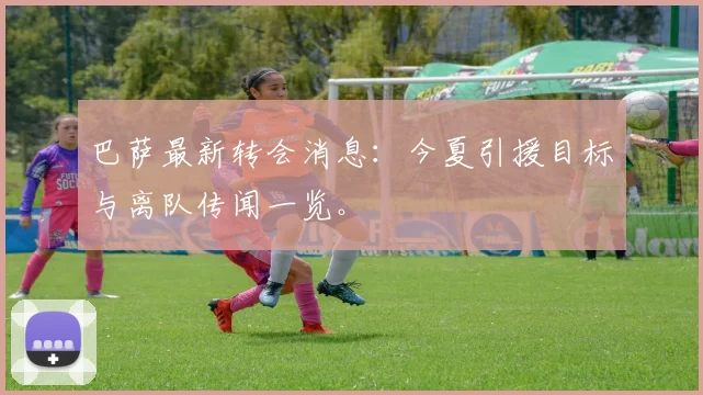 巴萨最新转会消息：今夏引援目标与离队传闻一览。