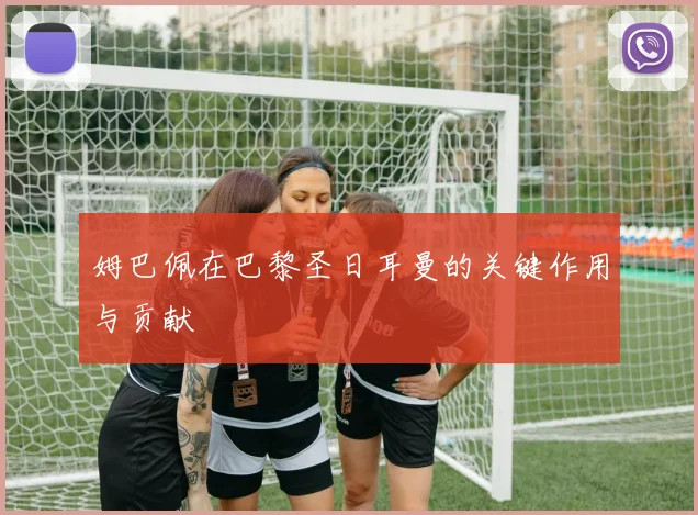 姆巴佩在巴黎圣日耳曼的关键作用与贡献