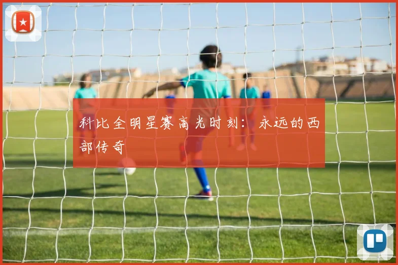科比全明星赛高光时刻：永远的西部传奇
