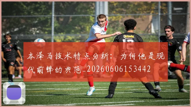 本泽马技术特点分析:为何他是现代前锋的典范_20260606153442