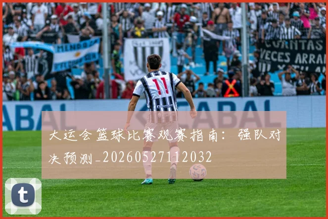 大运会篮球比赛观赛指南：强队对决预测_20260527112032