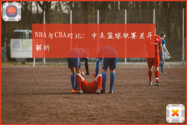 NBA与CBA对比：中美篮球联赛差异解析