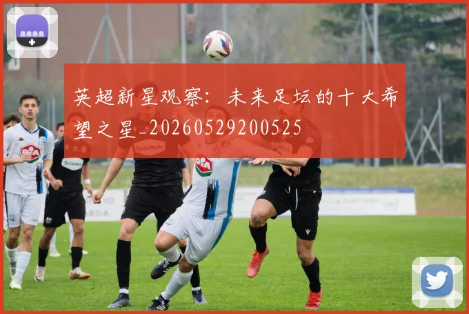 英超新星观察:未来足坛的十大希望之星_20260529200525