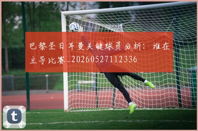巴黎圣日耳曼关键球员分析:谁在主导比赛_20260527112336