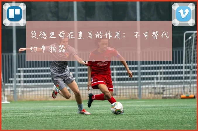 莫德里奇在皇马的作用:不可替代的节拍器