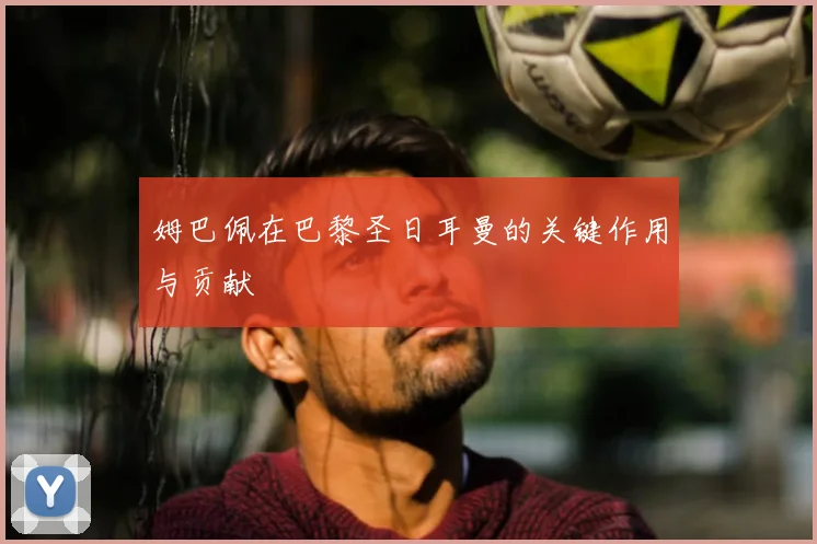 姆巴佩在巴黎圣日耳曼的关键作用与贡献