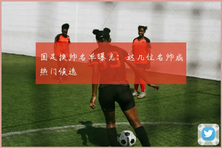 国足换帅名单曝光：这几位名帅成热门候选