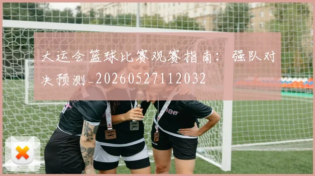 大运会篮球比赛观赛指南:强队对决预测_20260527112032