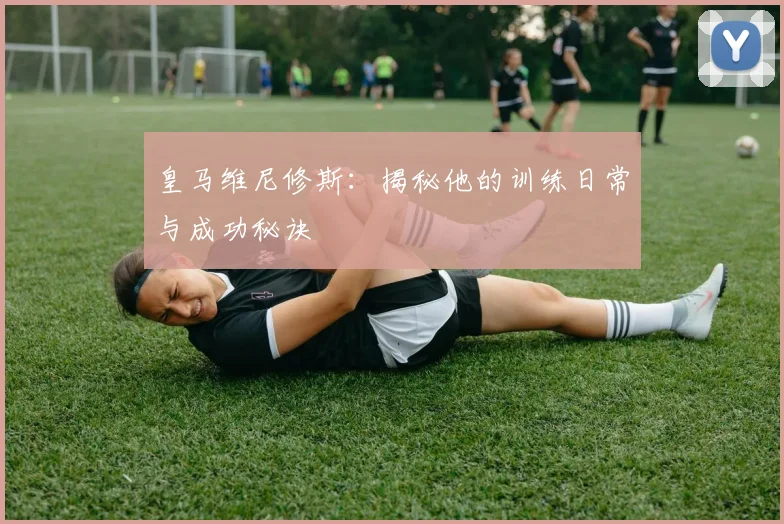 皇马维尼修斯：揭秘他的训练日常与成功秘诀