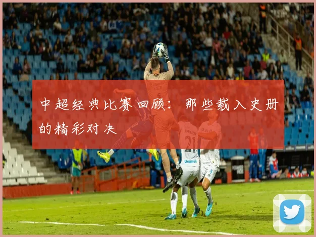 中超经典比赛回顾:那些载入史册的精彩对决