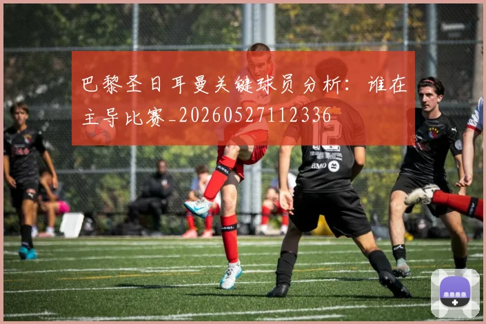 巴黎圣日耳曼关键球员分析:谁在主导比赛_20260527112336