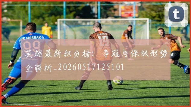 英超最新积分榜：争冠与保级形势全解析_20260517125101