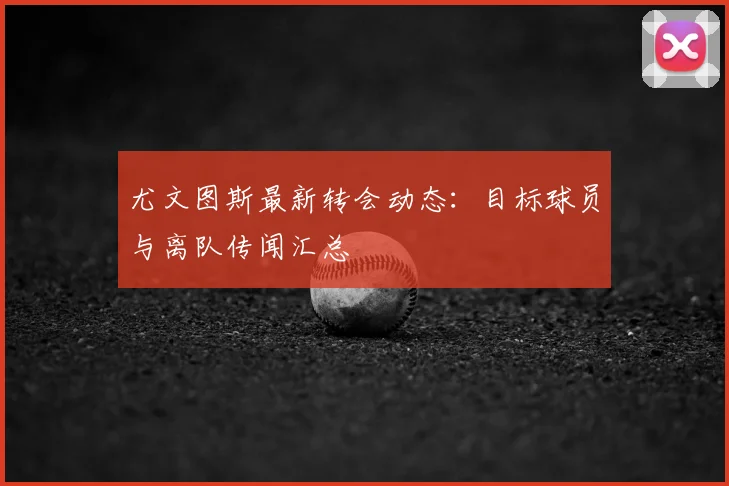 尤文图斯最新转会动态：目标球员与离队传闻汇总