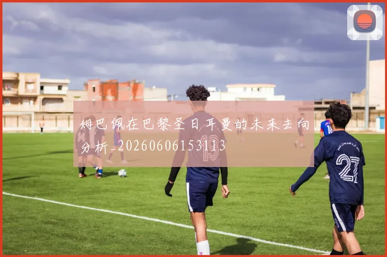 姆巴佩在巴黎圣日耳曼的未来去向分析_20260606153113